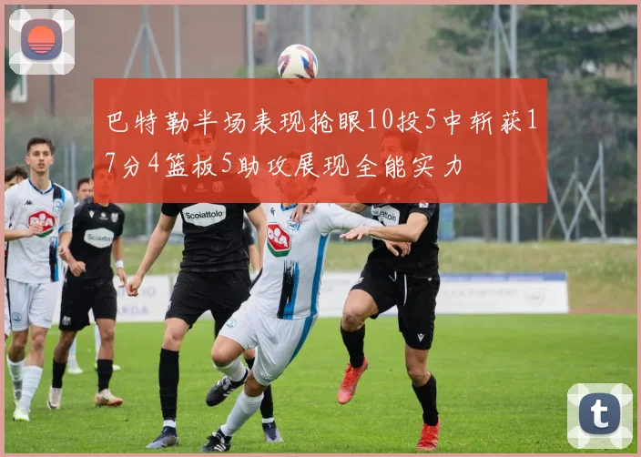巴特勒半场表现抢眼10投5中斩获17分4篮板5助攻展现全能实力