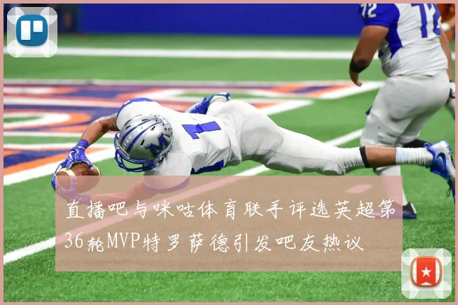 直播吧与咪咕体育联手评选英超第36轮MVP特罗萨德引发吧友热议