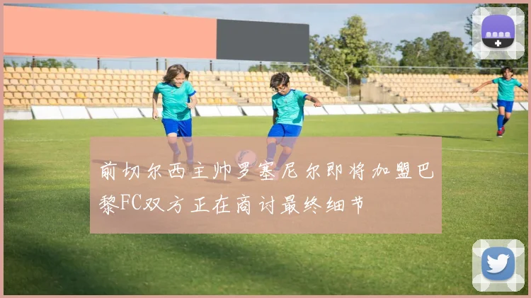 前切尔西主帅罗塞尼尔即将加盟巴黎FC双方正在商讨最终细节