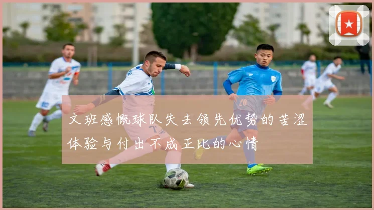 文班感慨球队失去领先优势的苦涩体验与付出不成正比的心情