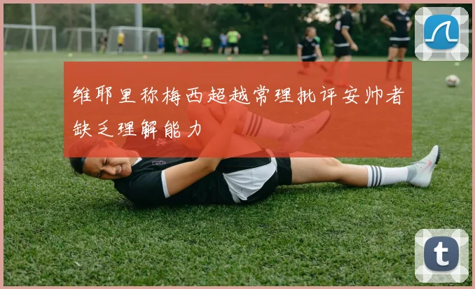 维耶里称梅西超越常理批评安帅者缺乏理解能力