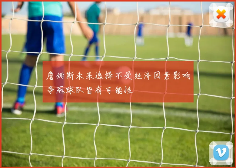 詹姆斯未来选择不受经济因素影响争冠球队皆有可能性