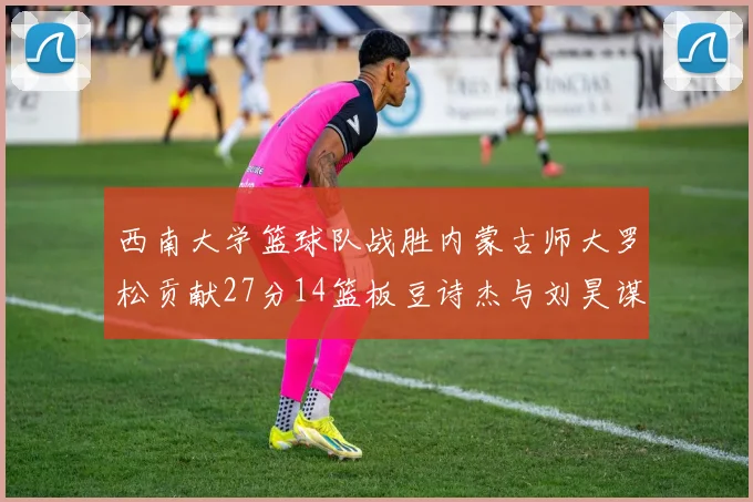 西南大学篮球队战胜内蒙古师大罗松贡献27分14篮板豆诗杰与刘昊谋表现出色