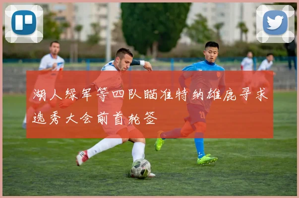 湖人绿军等四队瞄准特纳雄鹿寻求选秀大会前首轮签