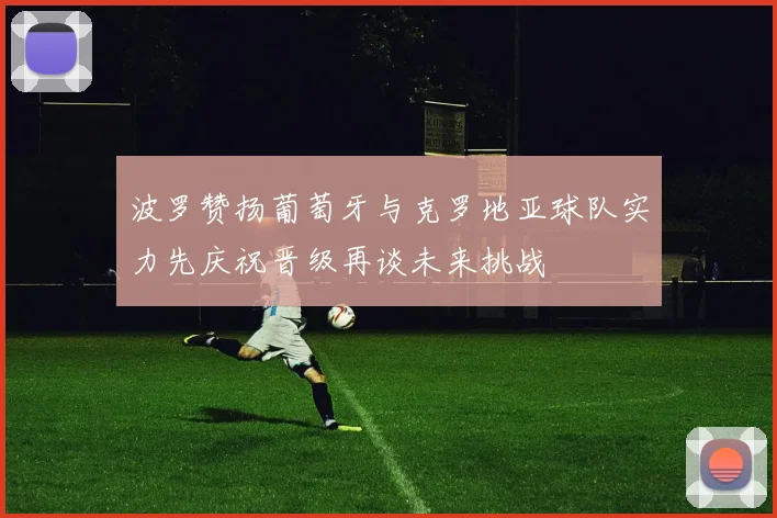 波罗赞扬葡萄牙与克罗地亚球队实力先庆祝晋级再谈未来挑战