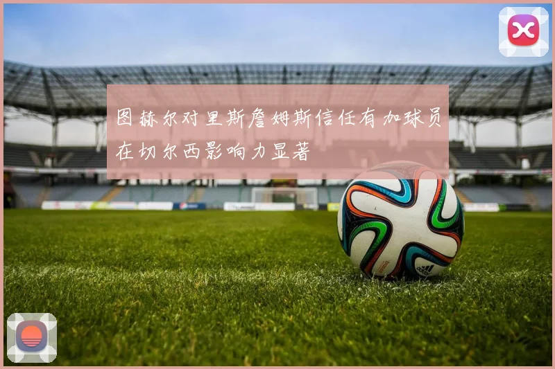 图赫尔对里斯詹姆斯信任有加球员在切尔西影响力显著