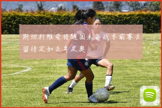 斯坦科维奇将随国米备战季前赛去留待定如去年皮奥