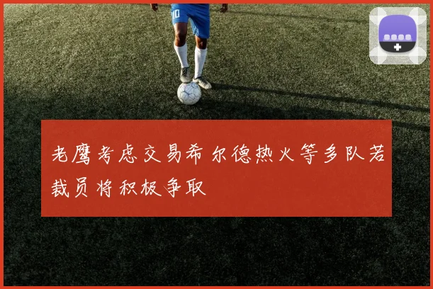 老鹰考虑交易希尔德热火等多队若裁员将积极争取