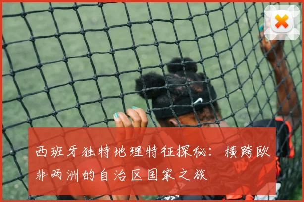 西班牙独特地理特征探秘：横跨欧非两洲的自治区国家之旅