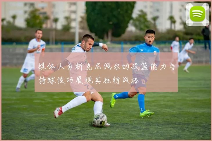 媒体人分析克尼佩尔的投篮能力与持球技巧展现其独特风格