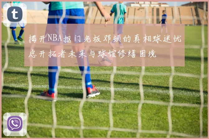 揭开NBA抠门老板邓顿的真相球迷忧虑开拓者未来与球馆修缮困境