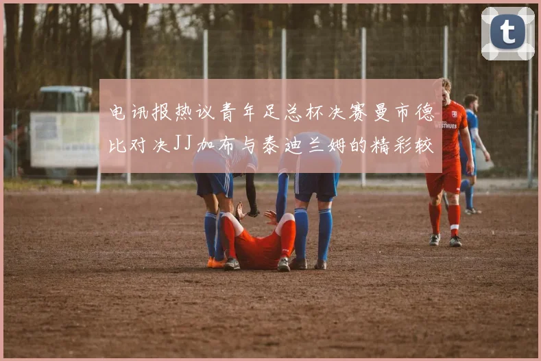 电讯报热议青年足总杯决赛曼市德比对决JJ加布与泰迪兰姆的精彩较量