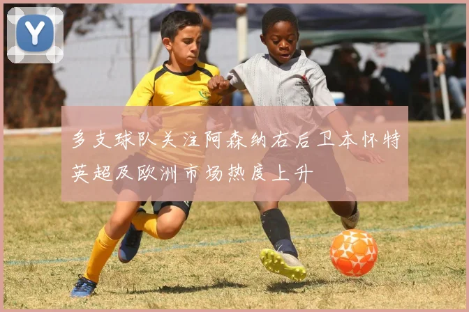 多支球队关注阿森纳右后卫本怀特英超及欧洲市场热度上升