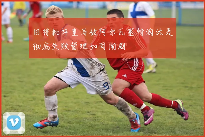 旧将批评皇马被阿尔瓦塞特淘汰是彻底失败管理如同闹剧