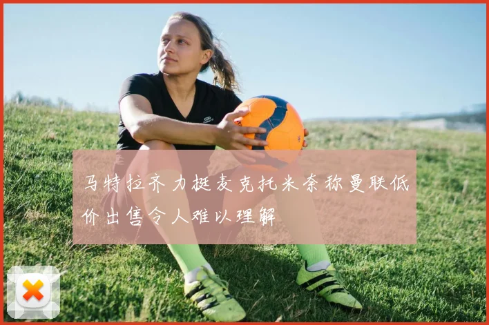 马特拉齐力挺麦克托米奈称曼联低价出售令人难以理解