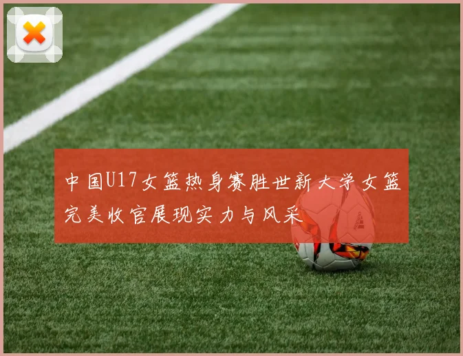 中国U17女篮热身赛胜世新大学女篮完美收官展现实力与风采