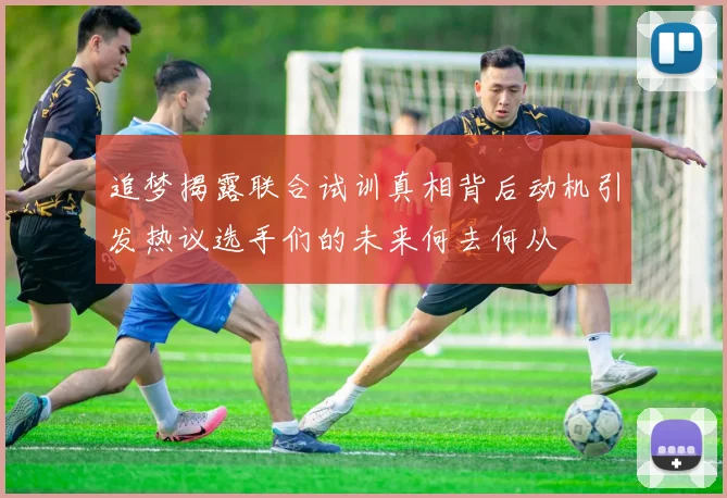 追梦揭露联合试训真相背后动机引发热议选手们的未来何去何从